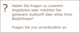 Haben Sie Fragen zu unserem Angeboten oder möchten Sie genauere Auskunft über eines Ihrer Bedürfnisse?Fragen Sie uns unverbindlich an ?